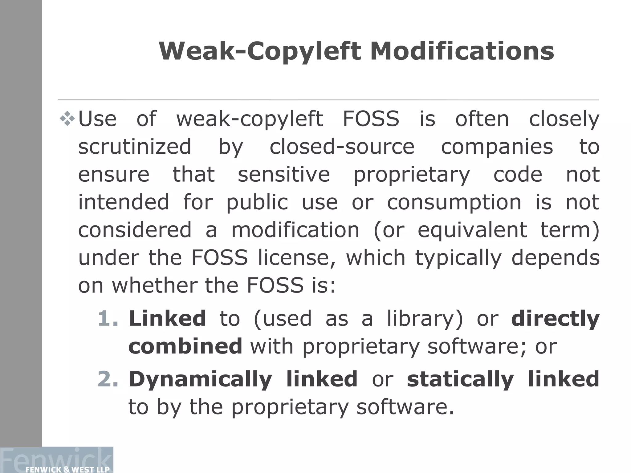 Weak-Copyleft Modifications
Use of weak-copyleft FOSS is often closely
scrutinized by closed-source companies to
ensure that sensitive proprietary code not
intended for public use or consumption is not
considered a modification (or equivalent term)
under the FOSS license, which typically depends
on whether the FOSS is:
1. Linked to (used as a library) or directly
combined with proprietary software; or
2. Dynamically linked or statically linked
to by the proprietary software.
15
 