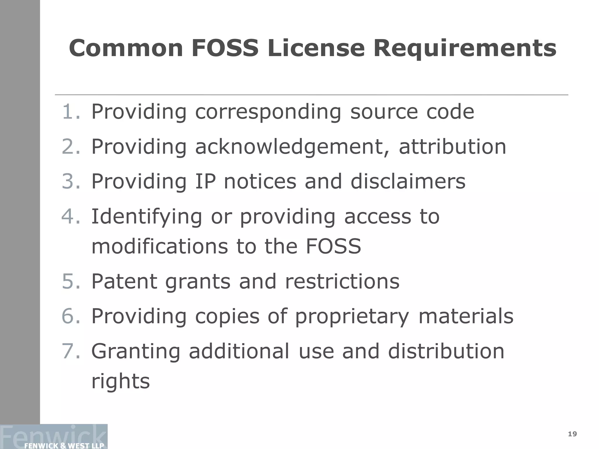 Common FOSS License Requirements
19
1. Providing corresponding source code
2. Providing acknowledgement, attribution
3. Providing IP notices and disclaimers
4. Identifying or providing access to
modifications to the FOSS
5. Patent grants and restrictions
6. Providing copies of proprietary materials
7. Granting additional use and distribution
rights
 