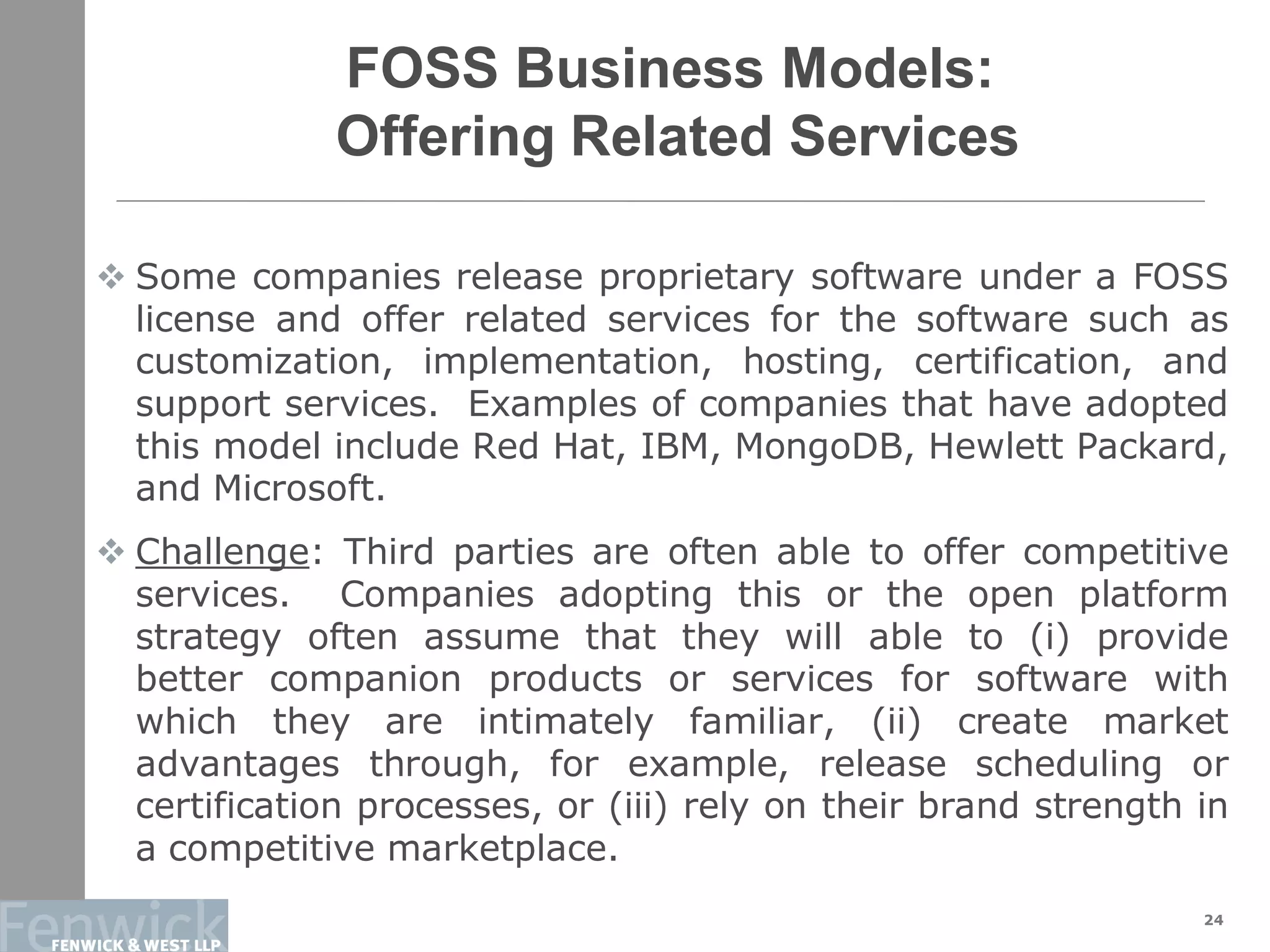 FOSS Business Models:
Offering Related Services
 Some companies release proprietary software under a FOSS
license and offer related services for the software such as
customization, implementation, hosting, certification, and
support services. Examples of companies that have adopted
this model include Red Hat, IBM, MongoDB, Hewlett Packard,
and Microsoft.
 Challenge: Third parties are often able to offer competitive
services. Companies adopting this or the open platform
strategy often assume that they will able to (i) provide
better companion products or services for software with
which they are intimately familiar, (ii) create market
advantages through, for example, release scheduling or
certification processes, or (iii) rely on their brand strength in
a competitive marketplace.
24
 