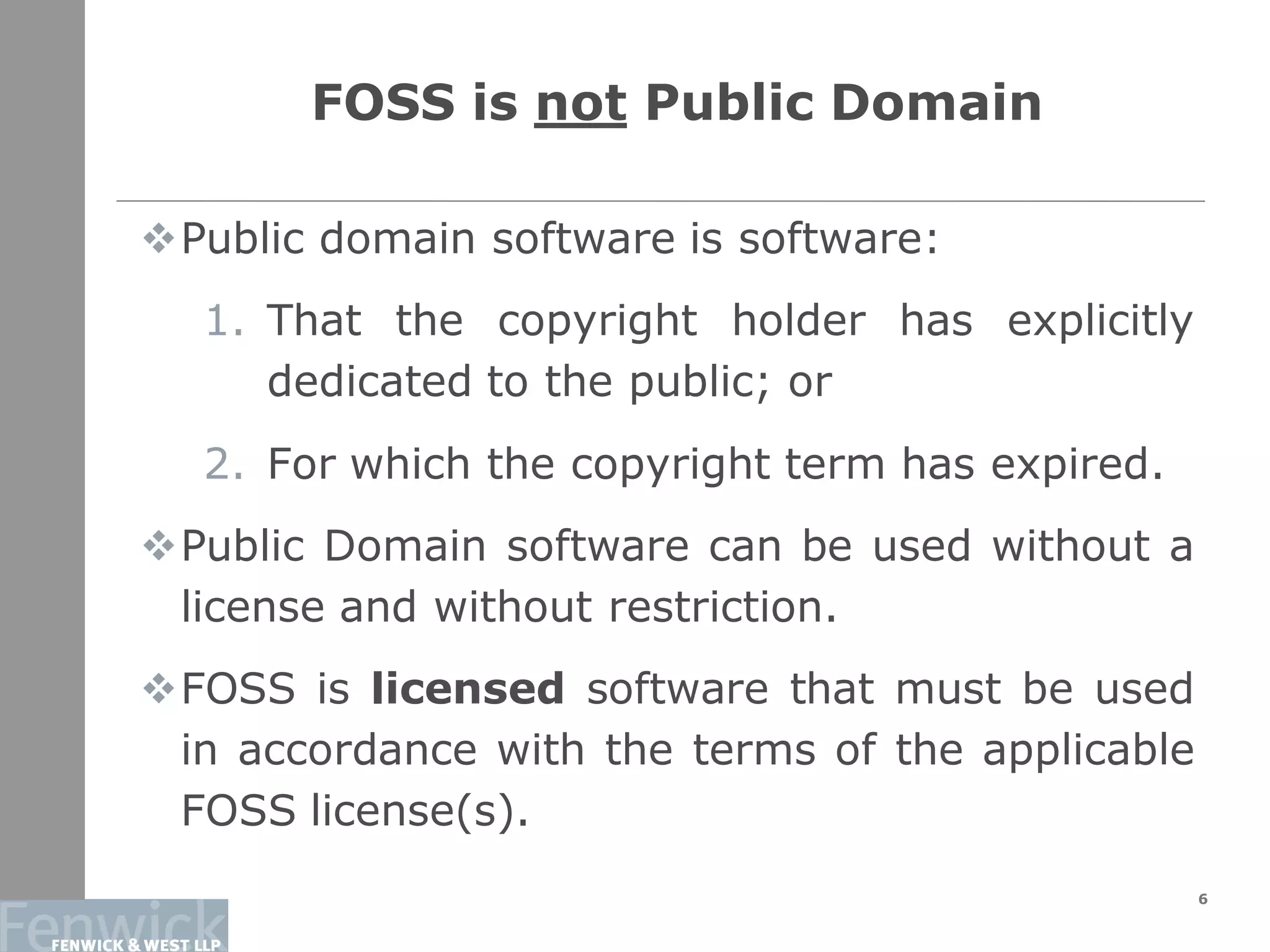 FOSS is not Public Domain
6
Public domain software is software:
1. That the copyright holder has explicitly
dedicated to the public; or
2. For which the copyright term has expired.
Public Domain software can be used without a
license and without restriction.
FOSS is licensed software that must be used
in accordance with the terms of the applicable
FOSS license(s).
 