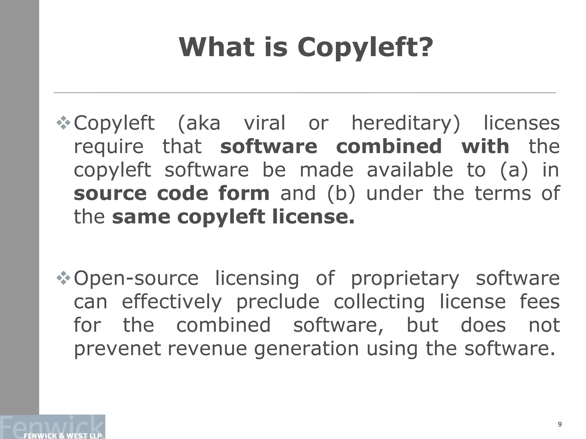 What is Copyleft?
9
Copyleft (aka viral or hereditary) licenses
require that software combined with the
copyleft software be made available to (a) in
source code form and (b) under the terms of
the same copyleft license.
Open-source licensing of proprietary software
can effectively preclude collecting license fees
for the combined software, but does not
prevenet revenue generation using the software.
 