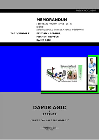 PUBLIC DOCUMENT



                    MEMORANDUM
                    ( 100 YEARS HTC/HTK : 1913 - 2013 )
                    BIOMIE
                    BIOPOWER, BIOFUELS, CHEMICALS, MATERIALS 3rd GENERATION

THE INVENTORS       FRIEDRICH BERGIUS
                    FISCHER- TROPSCH
                    DAMIR AGIC




                  DAMIR AGIC
                                  &
                           PARTNER

                „YES WE CAN SAVE THE WORLD !“


                        --- VERSION 1.0 ---
                               02 / 2013
 