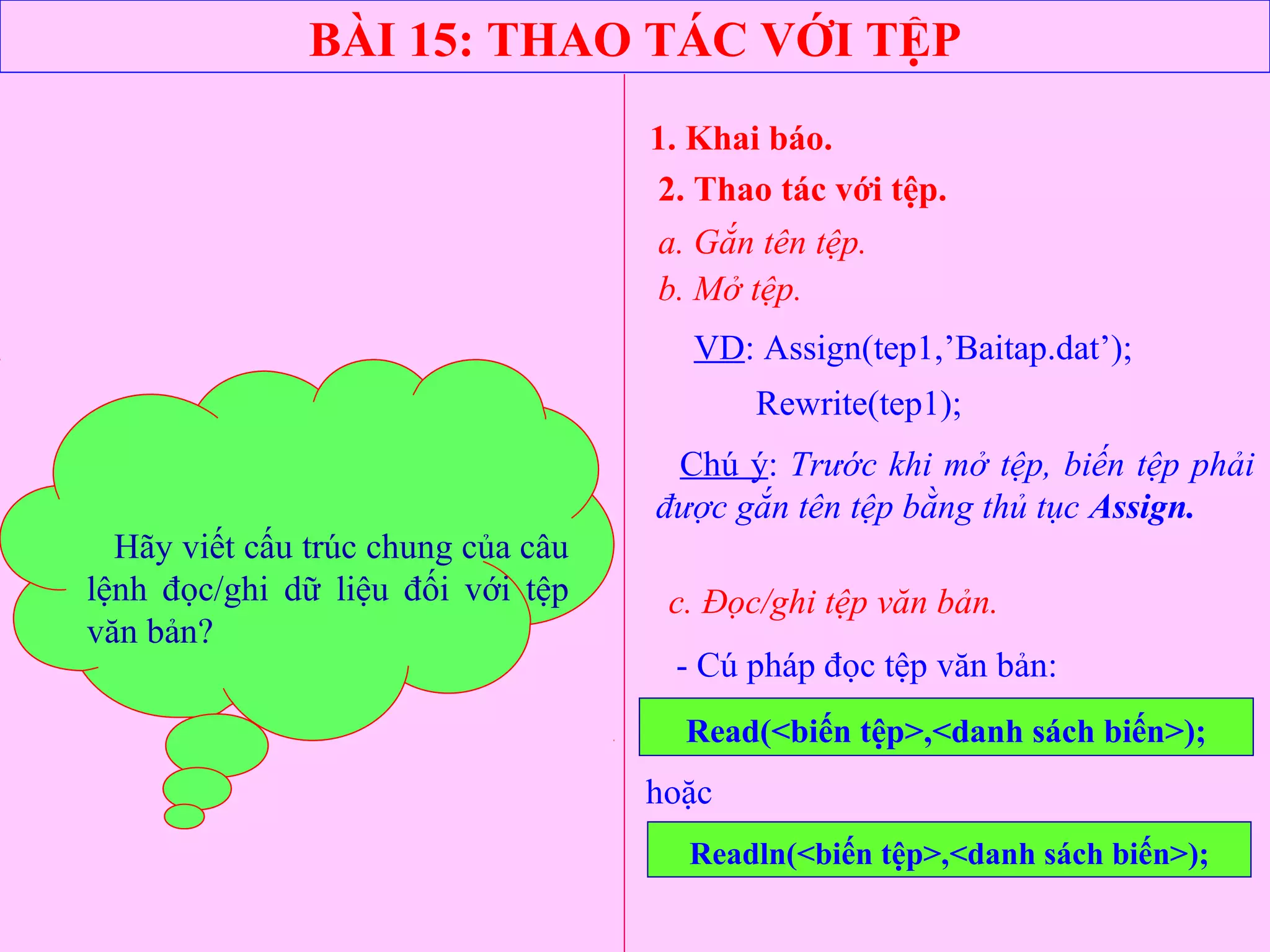 BÀI 15: THAO TÁC VỚI TỆP
1. Khai báo.
2. Thao tác với tệp.
a. Gắn tên tệp.
VD: Assign(tep1,’Baitap.dat’);
Rewrite(tep1);
b. Mở tệp.
- Cú pháp đọc tệp văn bản:
Read(<biến tệp>,<danh sách biến>);
Chú ý: Trước khi mở tệp, biến tệp phải
được gắn tên tệp bằng thủ tục Assign.
c. Đọc/ghi tệp văn bản.
hoặc
Readln(<biến tệp>,<danh sách biến>);
Hãy cho ví dụ minh hoạ?Hãy viết cấu trúc chung của câu
lệnh đọc/ghi dữ liệu đối với tệp
văn bản?
 