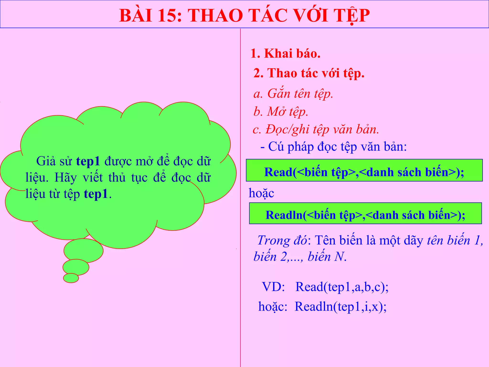 BÀI 15: THAO TÁC VỚI TỆP
1. Khai báo.
2. Thao tác với tệp.
a. Gắn tên tệp.
b. Mở tệp.
- Cú pháp đọc tệp văn bản:
Read(<biến tệp>,<danh sách biến>);
c. Đọc/ghi tệp văn bản.
hoặc
Readln(<biến tệp>,<danh sách biến>);
Trong đó: Tên biến là một dãy tên biến 1,
biến 2,..., biến N.
VD: Read(tep1,a,b,c);
hoặc: Readln(tep1,i,x);
Giả sử tep1 được mở để đọc dữ
liệu. Hãy viết thủ tục để đọc dữ
liệu từ tệp tep1.
 