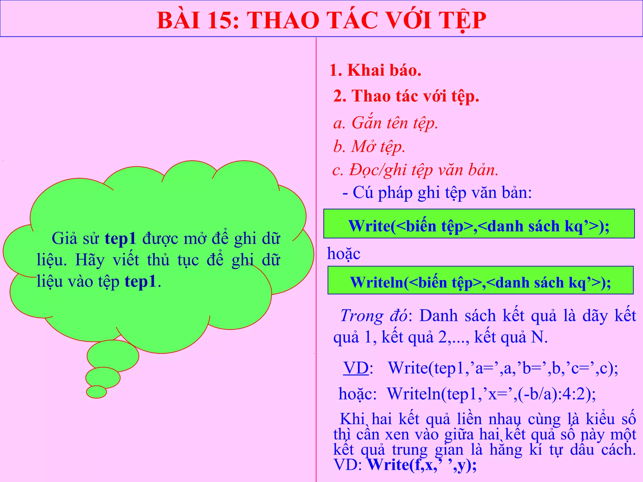 BÀI 15: THAO TÁC VỚI TỆP
1. Khai báo.
2. Thao tác với tệp.
a. Gắn tên tệp.
b. Mở tệp.
- Cú pháp ghi tệp văn bản:
Write(<biến tệp>,<danh sách kq’>);
c. Đọc/ghi tệp văn bản.
hoặc
Writeln(<biến tệp>,<danh sách kq’>);
Trong đó: Danh sách kết quả là dãy kết
quả 1, kết quả 2,..., kết quả N.
VD: Write(tep1,’a=’,a,’b=’,b,’c=’,c);
hoặc: Writeln(tep1,’x=’,(-b/a):4:2);
Giả sử tep1 được mở để ghi dữ
liệu. Hãy viết thủ tục để ghi dữ
liệu vào tệp tep1.
Khi hai kết quả liền nhau cùng là kiểu số
thì cần xen vào giữa hai kết quả số này một
kết quả trung gian là hằng kí tự dấu cách.
VD: Write(f,x,’ ’,y);
 