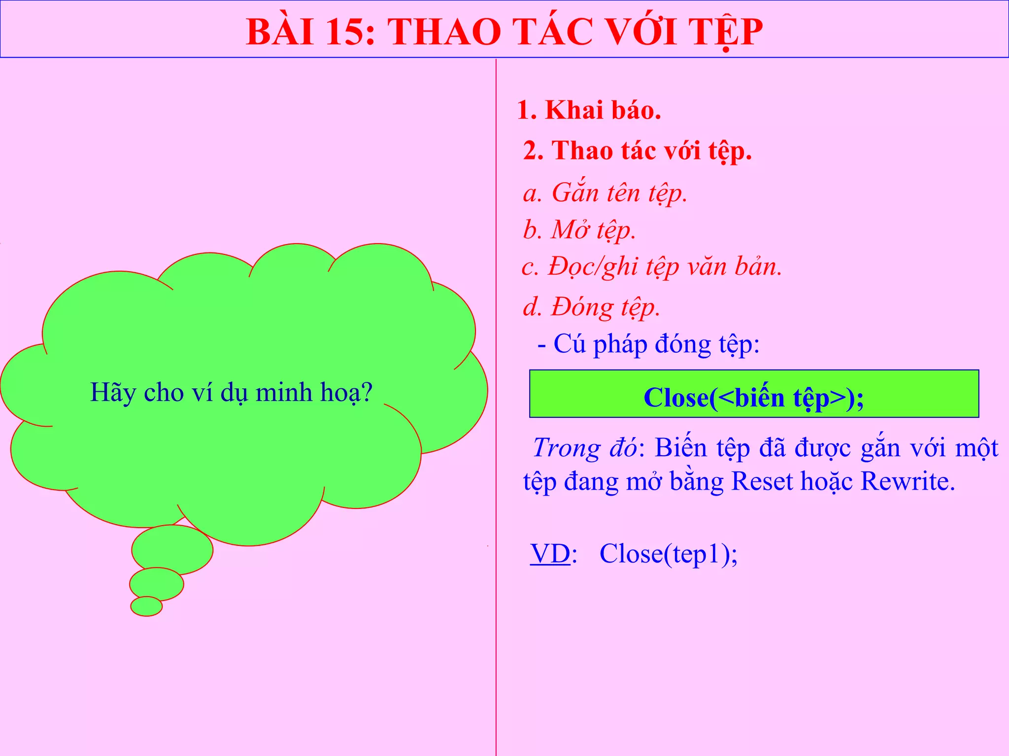 BÀI 15: THAO TÁC VỚI TỆP
1. Khai báo.
2. Thao tác với tệp.
a. Gắn tên tệp.
b. Mở tệp.
- Cú pháp đóng tệp:
Close(<biến tệp>);
c. Đọc/ghi tệp văn bản.
Trong đó: Biến tệp đã được gắn với một
tệp đang mở bằng Reset hoặc Rewrite.
VD: Close(tep1);
d. Đóng tệp.
Hãy cho ví dụ minh hoạ?
 