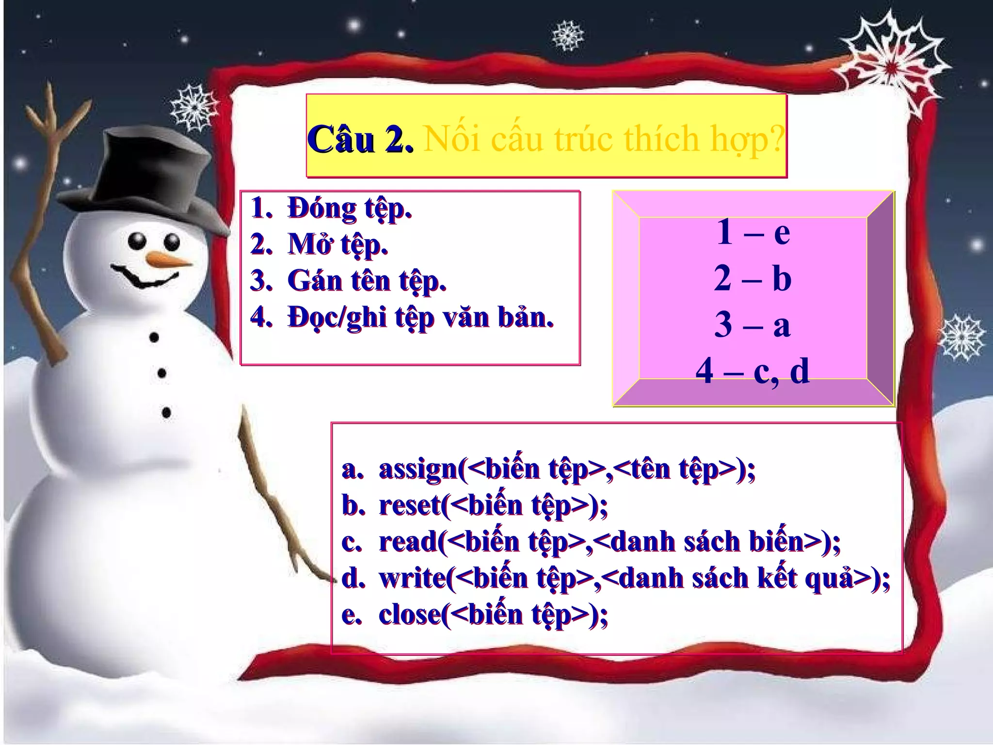 1717
Câu 2.Câu 2. Nối cấu trúc thích hợp?Câu 2.Câu 2. Nối cấu trúc thích hợp?
1. Đóng tệp.
2. Mở tệp.
3. Gán tên tệp.
4. Đọc/ghi tệp văn bản.
1. Đóng tệp.
2. Mở tệp.
3. Gán tên tệp.
4. Đọc/ghi tệp văn bản.
a. assign(<biến tệp>,<tên tệp>);
b. reset(<biến tệp>);
c. read(<biến tệp>,<danh sách biến>);
d. write(<biến tệp>,<danh sách kết quả>);
e. close(<biến tệp>);
a. assign(<biến tệp>,<tên tệp>);
b. reset(<biến tệp>);
c. read(<biến tệp>,<danh sách biến>);
d. write(<biến tệp>,<danh sách kết quả>);
e. close(<biến tệp>);
1 – e
2 – b
3 – a
4 – c, d
1 – e
2 – b
3 – a
4 – c, d
 
