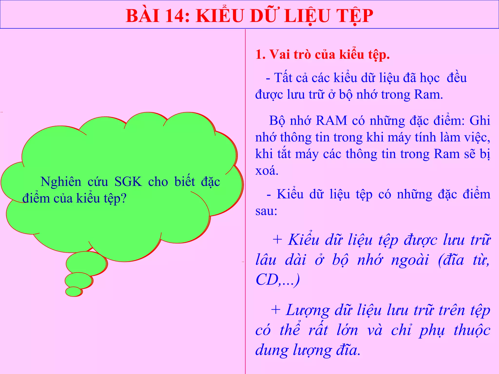 BÀI 14: KIỂU DỮ LIỆU TỆP
1. Vai trò của kiểu tệp.
- Tất cả các kiểu dữ liệu đã học đều
được lưu trữ ở bộ nhớ trong Ram.
Bộ nhớ RAM có những đặc điểm: Ghi
nhớ thông tin trong khi máy tính làm việc,
khi tắt máy các thông tin trong Ram sẽ bị
xoá.
- Kiểu dữ liệu tệp có những đặc điểm
sau:
+ Kiểu dữ liệu tệp được lưu trữ
lâu dài ở bộ nhớ ngoài (đĩa từ,
CD,...)
+ Lượng dữ liệu lưu trữ trên tệp
có thể rất lớn và chỉ phụ thuộc
dung lượng đĩa.
Em hãy cho biết các dữ liệu
thuộc các kiểu dữ liệu đã học được
lưu trữ ở bộ nhớ nào khi thực hiện
chương trình?
Bộ nhớ Ram có những đặc điểm
gì?
Nghiên cứu SGK cho biết đặc
điểm của kiểu tệp?
 
