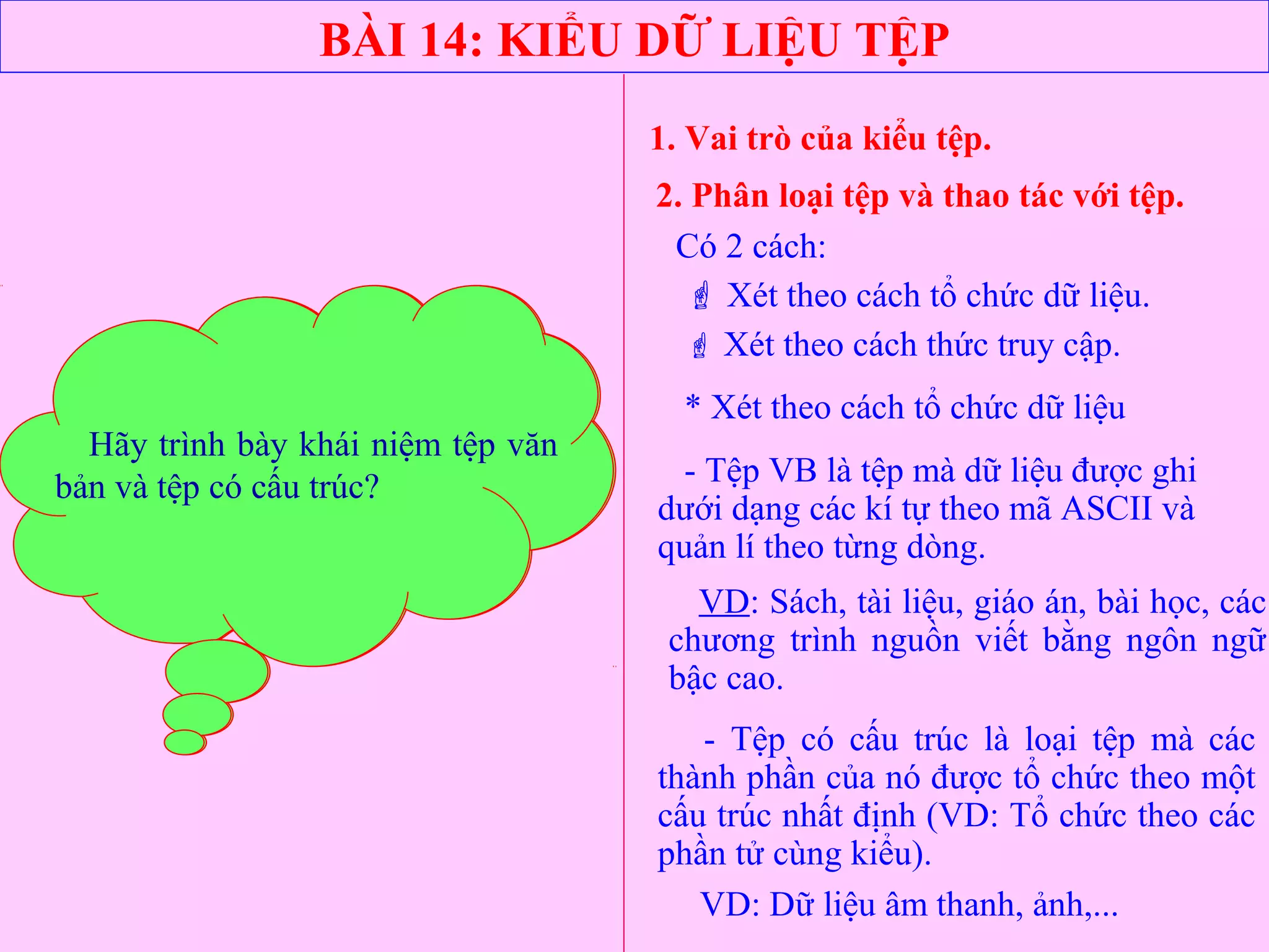 BÀI 14: KIỂU DỮ LIỆU TỆP
1. Vai trò của kiểu tệp.
2. Phân loại tệp và thao tác với tệp.
Có 2 cách:
 Xét theo cách tổ chức dữ liệu.
 Xét theo cách thức truy cập.
* Xét theo cách tổ chức dữ liệu
- Tệp VB là tệp mà dữ liệu được ghi
dưới dạng các kí tự theo mã ASCII và
quản lí theo từng dòng.
- Tệp có cấu trúc là loại tệp mà các
thành phần của nó được tổ chức theo một
cấu trúc nhất định (VD: Tổ chức theo các
phần tử cùng kiểu).
VD: Sách, tài liệu, giáo án, bài học, các
chương trình nguồn viết bằng ngôn ngữ
bậc cao.
VD: Dữ liệu âm thanh, ảnh,...
Phân loại tệp có mấy cách đó là
những cách nào?
Hãy trình bày khái niệm tệp văn
bản và tệp có cấu trúc?
 