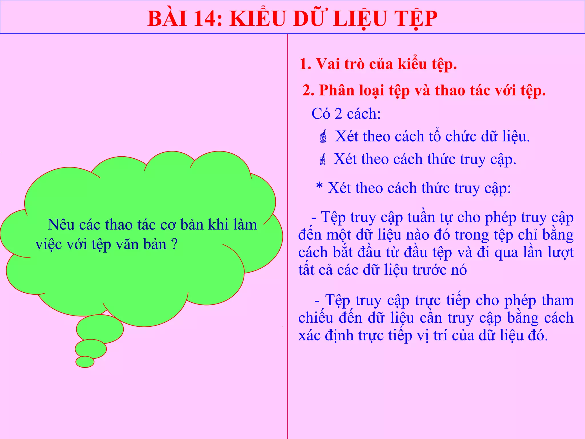BÀI 14: KIỂU DỮ LIỆU TỆP
1. Vai trò của kiểu tệp.
2. Phân loại tệp và thao tác với tệp.
Có 2 cách:
 Xét theo cách tổ chức dữ liệu.
 Xét theo cách thức truy cập.
* Xét theo cách thức truy cập:
- Tệp truy cập tuần tự cho phép truy cập
đến một dữ liệu nào đó trong tệp chỉ bằng
cách bắt đầu từ đầu tệp và đi qua lần lượt
tất cả các dữ liệu trước nó
- Tệp truy cập trực tiếp cho phép tham
chiếu đến dữ liệu cần truy cập bằng cách
xác định trực tiếp vị trí của dữ liệu đó.
Thế nào là tệp truy cập tuần tự
và tệp truy cập trực tiếp?
Nêu các thao tác cơ bản khi làm
việc với tệp văn bản ?
 