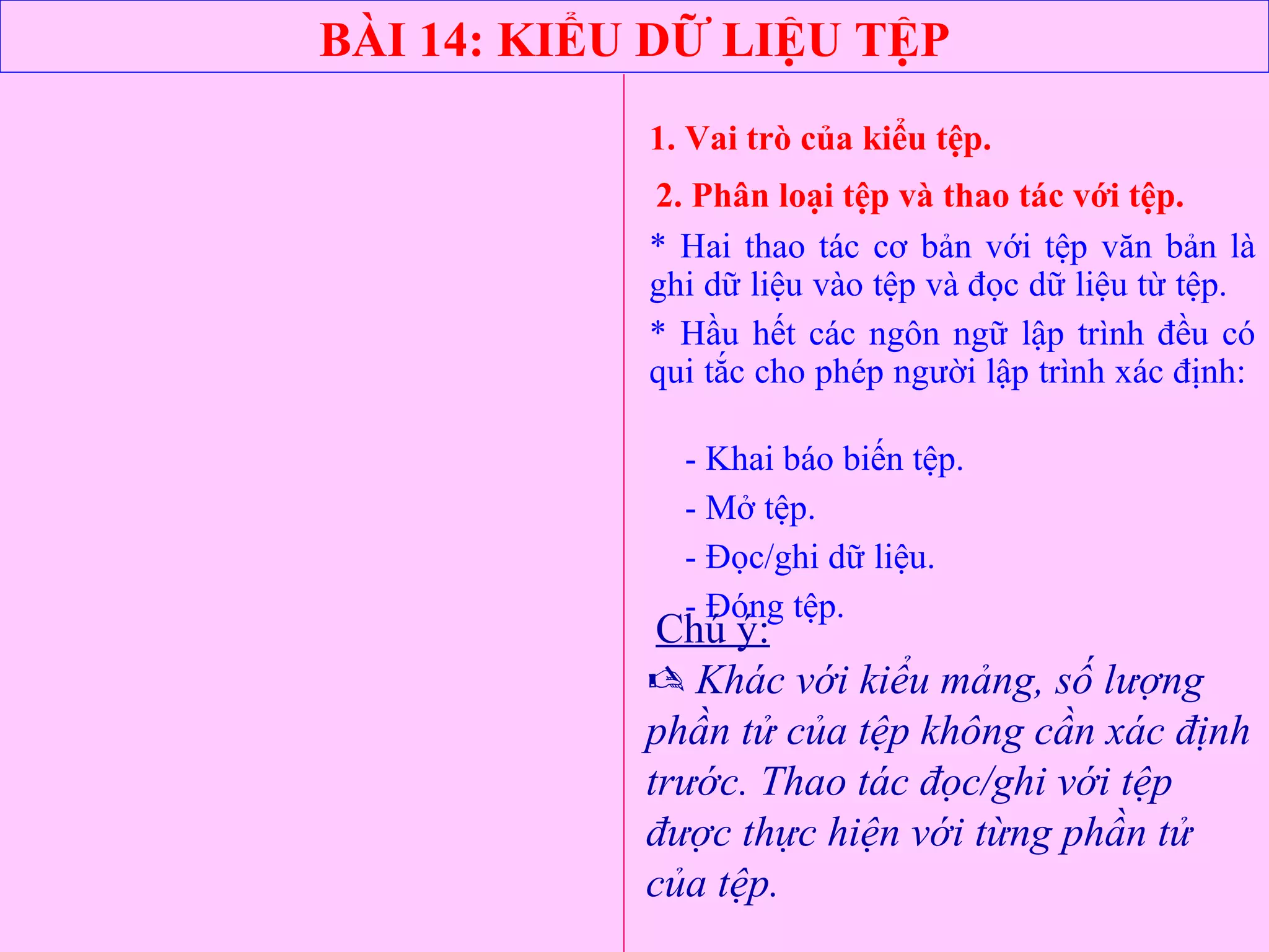 BÀI 14: KIỂU DỮ LIỆU TỆP
1. Vai trò của kiểu tệp.
2. Phân loại tệp và thao tác với tệp.
* Hai thao tác cơ bản với tệp văn bản là
ghi dữ liệu vào tệp và đọc dữ liệu từ tệp.
* Hầu hết các ngôn ngữ lập trình đều có
qui tắc cho phép người lập trình xác định:
- Khai báo biến tệp.
- Mở tệp.
- Đọc/ghi dữ liệu.
- Đóng tệp.
Chú ý:
 Khác với kiểu mảng, số lượng
phần tử của tệp không cần xác định
trước. Thao tác đọc/ghi với tệp
được thực hiện với từng phần tử
của tệp.
 