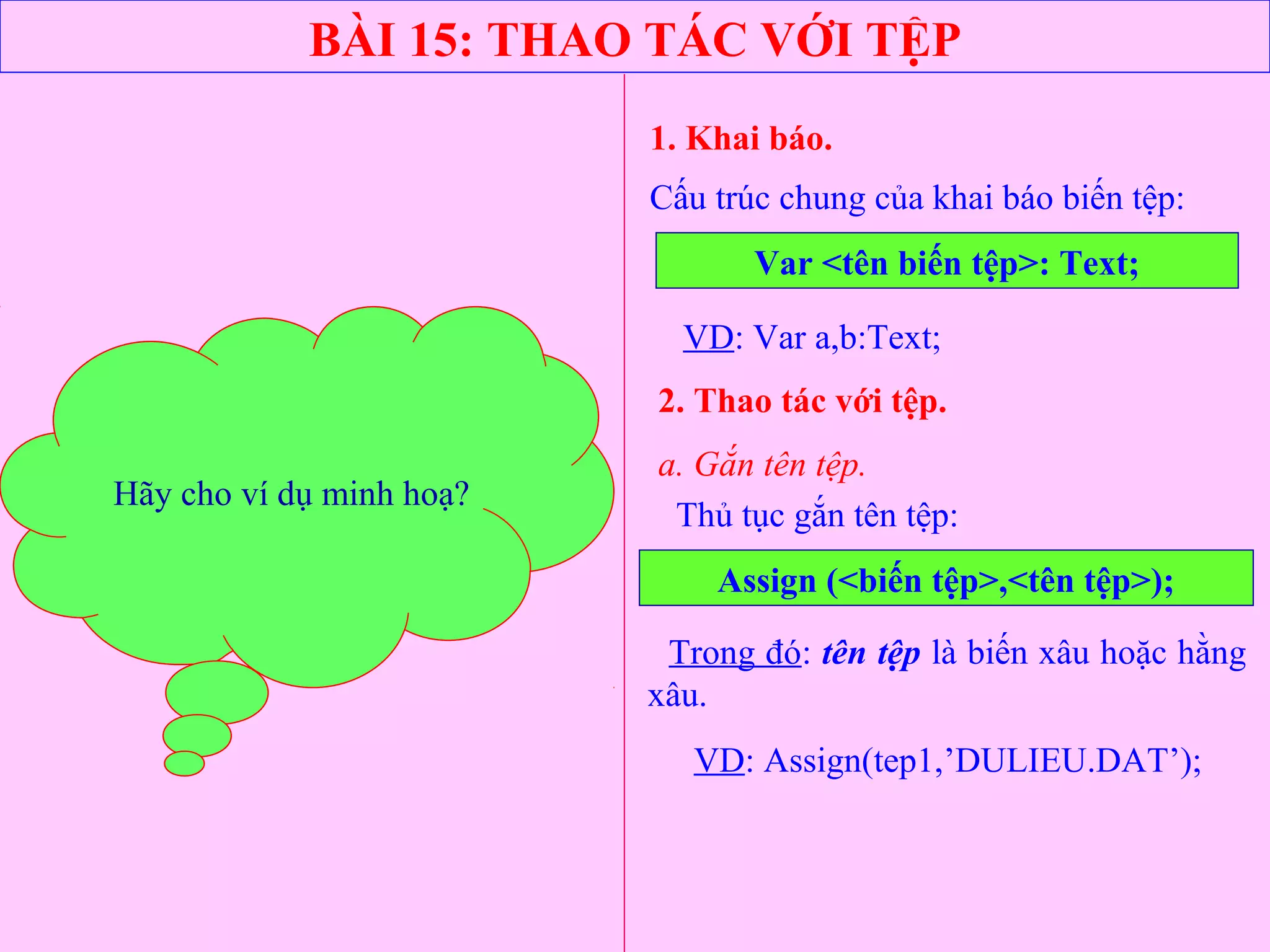 BÀI 15: THAO TÁC VỚI TỆP
1. Khai báo.
Cấu trúc chung của khai báo biến tệp:
Var <tên biến tệp>: Text;
Thủ tục gắn tên tệp:
VD: Var a,b:Text;
2. Thao tác với tệp.
a. Gắn tên tệp.
Assign (<biến tệp>,<tên tệp>);
Trong đó: tên tệp là biến xâu hoặc hằng
xâu.
VD: Assign(tep1,’DULIEU.DAT’);
Hãy cho ví dụ minh hoạ?Hãy cho ví dụ minh hoạ?
 
