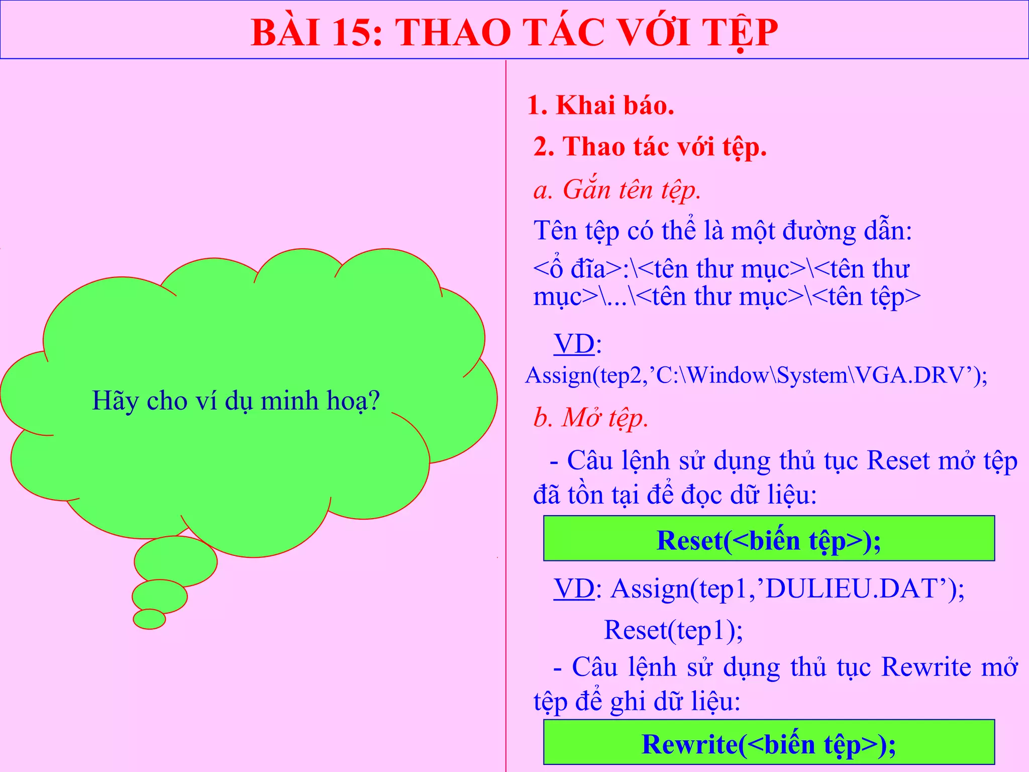 BÀI 15: THAO TÁC VỚI TỆP
1. Khai báo.
- Câu lệnh sử dụng thủ tục Reset mở tệp
đã tồn tại để đọc dữ liệu:
2. Thao tác với tệp.
a. Gắn tên tệp.
Reset(<biến tệp>);
VD: Assign(tep1,’DULIEU.DAT’);
Reset(tep1);
b. Mở tệp.
Tên tệp có thể là một đường dẫn:
<ổ đĩa>:<tên thư mục><tên thư
mục>...<tên thư mục><tên tệp>
VD:
Assign(tep2,’C:WindowSystemVGA.DRV’);
- Câu lệnh sử dụng thủ tục Rewrite mở
tệp để ghi dữ liệu:
Rewrite(<biến tệp>);
Hãy cho ví dụ minh hoạ?
 