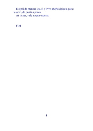 E o pai da menina leu. E o livro aberto deixou que o
lessem, de ponta a ponta.
  Às vezes, vale a pena esperar.


  FIM




                             3
 