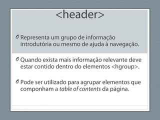<header>
O Representa um grupo de informação
introdutória ou mesmo de ajuda à navegação.
O Quando exista mais informação relevante deve
estar contido dentro do elementos <hgroup>.
O Pode ser utilizado para agrupar elementos que
componham a table of contents da página.
 