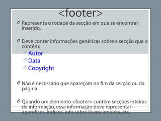 <footer>
O Representa o rodapé da secção em que se encontrar
inserido.
O Deve conter informações genéricas sobre a secção que o
contém:
O Autor
O Data
O Copyright
O Não é necessário que apareçam no fim da secção ou da
página.
O Quando um elemento <footer> contém secções inteiras
de informação, essa informação deve representar –
apendices, índices, info sobre licenciamento, etc.
 
