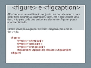 <figure> e <figcaption>
OPretende-se uma utilização conjunta dos dois elementos para
identificar diagramas, ilustrações, fotos, etc e acrescentar uma
descrição para cada um, embora o elemento <figure> possa
aparecer isolado.
OPode servir para agrupar diversas imagens com uma só
descrição.
<figure>
<img src=“chimp.jpg”>
<img src=“gorila.jpg”>
<img src=“orangot.jpg”>
<figcaption>Espécies de Macacos</figcaption>
</figure>
 