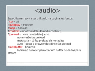 <audio>
Especifica um som a ser utilizado na página. Atributos:
Oscr = url
Oautoplay = boolean
Oloop = boolean
Ocontrols = boolean (default media controls)
Opreload = none | metadata | auto:
none – não faz preload
metadata – só faz preload da metadata
auto – deixa o browser decidir se faz preload
Oautobuffer – boolean
Indica ao browser para criar um buffer de dados para
stream
 