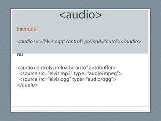 <audio>
Exemplo:
<audio src="elvis.ogg" controls preload="auto"></audio>
ou
<audio controls preload="auto" autobuffer>
<source src="elvis.mp3" type=“audio/mpeg”>
<source src="elvis.ogg" type=“audio/ogg”>
</audio>
 