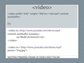 <video>
<video width="640" height="360"src=“vid.mp4" controls
autobuffer>
Ou
<video src=http://www.youtube.com/demo.mp4
controls autobuffer autoplay>
<p>Mude de browser</p>
</video>
<video src=“http://www.youtube.com/demo.mp4”
poster=“img.jpg”>
MOSTRA PRIMEIRA FRAME SE VIDEO NÃO TOCAR
 