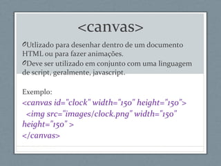 <canvas>
OUtlizado para desenhar dentro de um documento
HTML ou para fazer animações.
ODeve ser utilizado em conjunto com uma linguagem
de script, geralmente, javascript.
Exemplo:
<canvas id="clock" width="150" height="150">
<img src="images/clock.png" width="150"
height="150" >
</canvas>
 