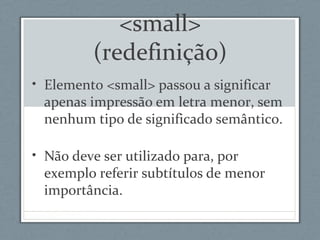 <small>
(redefinição)
• Elemento <small> passou a significar
apenas impressão em letra menor, sem
nenhum tipo de significado semântico.
• Não deve ser utilizado para, por
exemplo referir subtítulos de menor
importância.
 