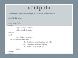 <output>
Utilizado para mostrar algum tipo de calculo ou processamento.
<!DOCTYPE html>
<html lang="en">
<head>
<meta charset="utf-8">
<title>untitled</title>
</head>
<body>
<h2> To-Do List </h2>
<ul contenteditable="true">
<li> Break mechanical cab driver. </li>
<li> Drive to abandoned factory
<li> Watch video of self </li>
</ul>
</body>
</html>
 