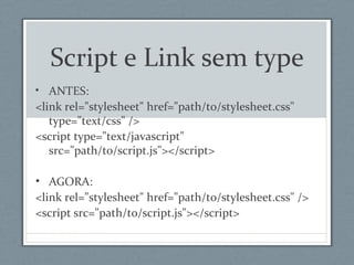 Script e Link sem type
• ANTES:
<link rel="stylesheet" href="path/to/stylesheet.css"
type="text/css" />
<script type="text/javascript"
src="path/to/script.js"></script>
• AGORA:
<link rel="stylesheet" href="path/to/stylesheet.css" />
<script src="path/to/script.js"></script>
 