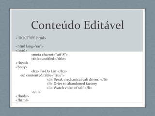 Conteúdo Editável
<!DOCTYPE html>
<html lang="en">
<head>
<meta charset="utf-8">
<title>untitled</title>
</head>
<body>
<h2> To-Do List </h2>
<ul contenteditable="true">
<li> Break mechanical cab driver. </li>
<li> Drive to abandoned factory
<li> Watch video of self </li>
</ul>
</body>
</html>
 