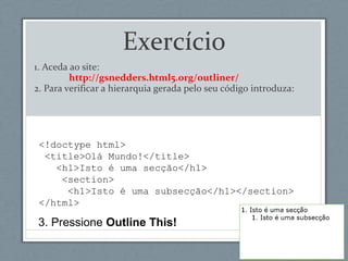 <!doctype html>
<title>Olá Mundo!</title>
<h1>Isto é uma secção</h1>
<section>
<h1>Isto é uma subsecção</h1></section>
</html>
Exercício
1. Aceda ao site:
http://gsnedders.html5.org/outliner/
2. Para verificar a hierarquia gerada pelo seu código introduza:
3. Pressione Outline This!
 
