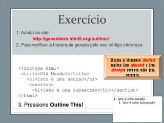 <!doctype html>
<title>Olá Mundo!</title>
<h1>Isto é uma secção</h1>
<section>
<h1>Isto é uma subsecção</h1></section>
</html>
Exercício
1. Aceda ao site:
http://gsnedders.html5.org/outliner/
2. Para verificar a hierarquia gerada pelo seu código introduza:
3. Pressione Outline This!
Aceita o elemento <title>
mesmo sem <head> e sem
<body> embora n o sejaã
correcto.
 