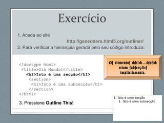 <!doctype html>
<title>Olá Mundo!</title>
<h1>Isto é uma secção</h1>
<section>
<h1>Isto é uma subsecção</h1>
</section>
</html>
Exercício
1. Aceda ao site
http://gsnedders.html5.org/outliner/
2. Para verificar a hierarquia gerada pelo seu código introduza:
3. Pressione Outline This!
Os elementos <h1>…<h6>
criam subsec esçõ
implicitamente.
 