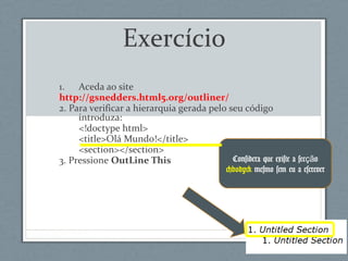 Exercício
1. Aceda ao site
http://gsnedders.html5.org/outliner/
2. Para verificar a hierarquia gerada pelo seu código
introduza:
<!doctype html>
<title>Olá Mundo!</title>
<section></section>
3. Pressione OutLine This Considera que existe a sec oçã
<body> mesmo sem eu a escrever
 
