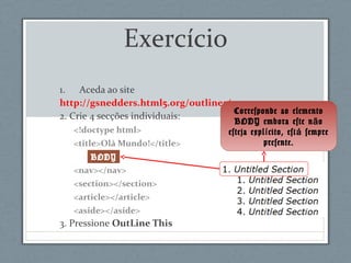 Exercício
1. Aceda ao site
http://gsnedders.html5.org/outliner/
2. Crie 4 secções individuais:
<!doctype html>
<title>Olá Mundo!</title>
<nav></nav>
<section></section>
<article></article>
<aside></aside>
3. Pressione OutLine This
Corresponde ao elemento
BODY embora este n oã
esteja expl cito, est sempreí á
presente.
BODY
 