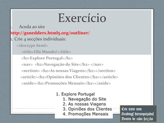 Exercício
1. Aceda ao site
http://gsnedders.html5.org/outliner/
2. Crie 4 secções individuais:
<!doctype html>
<title>Olá Mundo!</title>
<h1>Explore Portugal</h1>
<nav> <h2>Navegação do Site</h2> </nav>
<section> <h2>As nossas Viagens</h2></section>
<article><h2>Opiniões dos Clientes</h2></article>
<aside><h2>Promoções Mensais</h2></aside>
Crie texto com
Headings hierarquizados
Dentro de cada sec oçã
 
