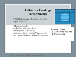 O Os Headings podem criar secções
implicitamente
<!doctype html>
<title>Olá Mundo</title>
<h1>Explore Lisboa</h1>
<section><h1>As nossas Viagens</h1></section>
<section><h1>Promoções</h1></section>
Utilizar os Headings
correctamente
http://gsnedders.html5.org/outliner/
 