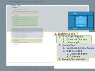 Os Headings podem criar secções implicitamente
<!doctype html>
<html>
<title>Olá Mundo</title>
<h1>Explore Lisboa</h1>
<section>
<h1>As nossas Viagens</h1>
<h2>Lisboa de Bicicleta</h2>
<h2>Lisboa a pé</h2>
</section>
<section>
<h1>Promoções</h1>
<h2>Promoção Lisboa Antiga</h2>
<h2>Fado e Lisboa</h2>
<h3>Casas de Fado</h3>
<h3>A Severa</h3>
</section>
<h2>Promoções Mensais >
</html>
http://gsnedders.html5.org/outliner/
 