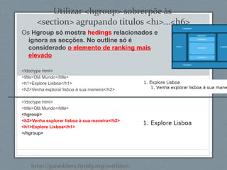 Utilizar <hgroup> sobrerpõe às
<section> agrupando titulos <h1>...<h6>
Os Hgroup só mostra hedings relacionados e
ignora as secções. No outline só é
considerado o elemento de ranking mais
elevado
<!doctype html>
<title>Olá Mundo</title>
<h1>Explore Lisboa</h1>
<h2>Venha explorar lisboa à sua maneira</h2>
<!doctype html>
<title>Olá Mundo</title>
<hgroup>
<h2>Venha explorar lisboa à sua maneira</h2>
<h1>Explore Lisboa</h1>
</hgroup>
http://gsnedders.html5.org/outliner/
 