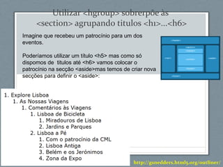 Utilizar <hgroup> sobrerpõe às
<section> agrupando titulos <h1>...<h6>
Imagine que recebeu um patrocínio para um dos
eventos.
Poderíamos utilizar um título <h5> mas como só
dispomos de titulos até <h6> vamos colocar o
patrocínio na secção <aside>mas temos de criar nova
secções para definir o <aside>:
http://gsnedders.html5.org/outliner/
 