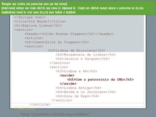 <!doctype html>
<title>Olá Mundo!</title>
<h1>Explore Lisboa</h1>
<section>
<header><h2>As Nossas Viagens</h2></header>
<article>
<h2>Comentários às Viagens</h2>
<section>
<h3>Lisboa de Bicicleta</h3>
<h4>Miradouros de Lisboa</h4>
<h4>Jardins e Parques</h4>
</section>
<section>
<h3>Lisboa a Pé</h3>
<aside>
<h5>Com o patrocínio da CML</h5>
</aside>
<h4>Lisboa Antiga</h4>
<h4>Belém e os Jerónimos</h4>
<h4>Zona da Expo</h4>
</section>
</article>
</section>
Imagine que recebeu um patroc nio para um dos eventos.í
Poder amos utilizar um t tulo <h5> mas como s dispomos de t tulos at <h6> vamos colocar o patroc nio na sec oí í ó í é í çã
<aside>mas temos de criar nova sec es para definir o <aside>çõ
http://gsnedders.html5.org/outliner/
 