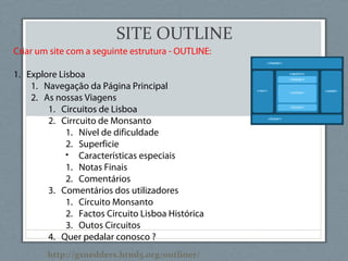 SITE OUTLINE
Criar um site com a seguinte estrutura - OUTLINE:
1. Explore Lisboa
1. Navegação da Página Principal
2. As nossas Viagens
1. Circuitos de Lisboa
2. Cirrcuito de Monsanto
1. Nível de dificuldade
2. Superficie
• Características especiais
1. Notas Finais
2. Comentários
3. Comentários dos utilizadores
1. Circuito Monsanto
2. Factos Circuito Lisboa Histórica
3. Outos Circuitos
4. Quer pedalar conosco ?
http://gsnedders.html5.org/outliner/
 