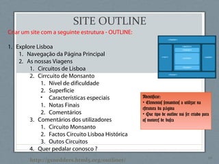 44
Criar um site com a seguinte estrutura - OUTLINE:
1. Explore Lisboa
1. Navegação da Página Principal
2. As nossas Viagens
1. Circuitos de Lisboa
2. Cirrcuito de Monsanto
1. Nível de dificuldade
2. Superficie
• Características especiais
1. Notas Finais
2. Comentários
3. Comentários dos utilizadores
1. Circuito Monsanto
2. Factos Circuito Lisboa Histórica
3. Outos Circuitos
4. Quer pedalar conosco ?
Identificar:
• Elementos semanticos a utilizar na
estrutura da p ginaá
• Que tipo de outline vai ser criado para
os motores de busca
http://gsnedders.html5.org/outliner/
SITE OUTLINE
 