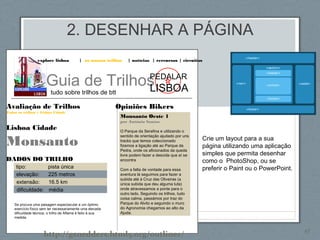 2. DESENHAR A PÁGINA
45
explore lisboa | os nossos trilhos | notícias | rercursos | circuitos
Guia de Trilhos
tudo sobre trilhos de btt
PEDALAR
LISBOA
Opiniões Bikers
Monsanto Oeste 1
por António Santos
O Parque da Serafina e utilizando o
sentido de orientação ajudado por uns
tracks que temos coleccionado
fizemos a ligação até ao Parque da
Pedra, onde os aficionados da queda
livre podem fazer a descida que aí se
encontra
Com a falta de vontade para essa
aventura lá seguimos para fazer a
subida até à Cruz das Oliveiras (a
única subida que deu alguma luta)
onde atravessamos a ponte para o
outro lado. Seguindo os trilhos, tudo
coisa calma, passámos por traz do
Parque do Alvito e seguindo o muro
do Agronomia chegamos ao alto da
Ajuda.
Avaliação de Trilhos
Todos os trilhos > Lisboa Cidade
Lisboa Cidade
Monsanto
DADOS DO TRILHO
tipo: pista única
elevação: 225 metros
extensão: 16.5 km
dificuldade: média
Se procura uma paisagem espectacular e um óptimo
exercício físico sem ter necessariamente uma elevada
dificuldade técnica, o trilho de Alfama é feito à sua
medida.
Crie um layout para a sua
página utilizando uma aplicação
simples que permita desenhar
como o PhotoShop, ou se
preferir o Paint ou o PowerPoint.
http://gsnedders.html5.org/outliner/
 