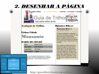 explore lisboa | os nossos trilhos | notícias | rercursos | circuitos
Guia de Trilhos
tudo sobre trilhos de btt
PEDALAR
LISBOA
Opiniões Bikers
Monsanto Oeste 1
por António Santos
O Parque da Serafina e utilizando o
sentido de orientação ajudado por uns
tracks que temos coleccionado
fizemos a ligação até ao Parque da
Pedra, onde os aficionados da queda
livre podem fazer a descida que aí se
encontra
Com a falta de vontade para essa
aventura lá seguimos para fazer a
subida até à Cruz das Oliveiras (a
única subida que deu alguma luta)
onde atravessamos a ponte para o
outro lado. Seguindo os trilhos, tudo
coisa calma, passámos por traz do
Parque do Alvito e seguindo o muro
do Agronomia chegamos ao alto da
Ajuda.
Avaliação de Trilhos
Todos os trilhos > Lisboa Cidade
Lisboa Cidade
Monsanto
DADOS DO TRILHO
tipo: pista única
elevação: 225 metros
extensão: 16.5 km
dificuldade: média
Se procura uma paisagem espectacular e um óptimo
exercício físico sem ter necessariamente uma elevada
dificuldade técnica, o trilho de Alfama é feito à sua
medida.
2. DESENHAR A PÁGINA
http://gsnedders.html5.org/outliner/
 