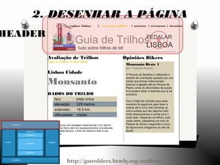 explore lisboa | os nossos trilhos | notícias | rercursos | circuitos
Guia de Trilhos
tudo sobre trilhos de btt
PEDALAR
LISBOA
Opiniões Bikers
Monsanto Oeste 1
por António Santos
O Parque da Serafina e utilizando o
sentido de orientação ajudado por uns
tracks que temos coleccionado
fizemos a ligação até ao Parque da
Pedra, onde os aficionados da queda
livre podem fazer a descida que aí se
encontra
Com a falta de vontade para essa
aventura lá seguimos para fazer a
subida até à Cruz das Oliveiras (a
única subida que deu alguma luta)
onde atravessamos a ponte para o
outro lado. Seguindo os trilhos, tudo
coisa calma, passámos por traz do
Parque do Alvito e seguindo o muro
do Agronomia chegamos ao alto da
Ajuda.
Avaliação de Trilhos
Todos os trilhos > Lisboa Cidade
Lisboa Cidade
Monsanto
DADOS DO TRILHO
tipo: pista única
elevação: 225 metros
extensão: 16.5 km
dificuldade: média
Se procura uma paisagem espectacular e um óptimo
exercício físico sem ter necessariamente uma elevada
dificuldade técnica, o trilho de Alfama é feito à sua
medida.
HEADER
2. DESENHAR A PÁGINA
http://gsnedders.html5.org/outliner/
 