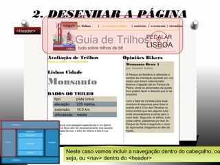 explore lisboa | os nossos trilhos | notícias | rercursos | circuitos
Guia de Trilhos
tudo sobre trilhos de btt
PEDALAR
LISBOA
Opiniões Bikers
Monsanto Oeste 1
por António Santos
O Parque da Serafina e utilizando o
sentido de orientação ajudado por uns
tracks que temos coleccionado
fizemos a ligação até ao Parque da
Pedra, onde os aficionados da queda
livre podem fazer a descida que aí se
encontra
Com a falta de vontade para essa
aventura lá seguimos para fazer a
subida até à Cruz das Oliveiras (a
única subida que deu alguma luta)
onde atravessamos a ponte para o
outro lado. Seguindo os trilhos, tudo
coisa calma, passámos por traz do
Parque do Alvito e seguindo o muro
do Agronomia chegamos ao alto da
Ajuda.
Avaliação de Trilhos
Todos os trilhos > Lisboa Cidade
Lisboa Cidade
Monsanto
DADOS DO TRILHO
tipo: pista única
elevação: 225 metros
extensão: 16.5 km
dificuldade: média
Se procura uma paisagem espectacular e um óptimo
exercício físico sem ter necessariamente uma elevada
dificuldade técnica, o trilho de Alfama é feito à sua
medida.
2. DESENHAR A PÁGINA
Neste caso vamos incluir a navegação dentro do cabeçalho, ou
seja, ou <nav> dentro do <header>
<nav>
<Header>
 