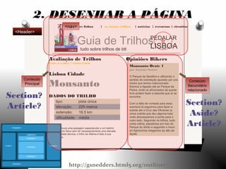 explore lisboa | os nossos trilhos | notícias | rercursos | circuitos
Guia de Trilhos
tudo sobre trilhos de btt
PEDALAR
LISBOA
Opiniões Bikers
Monsanto Oeste 1
por António Santos
O Parque da Serafina e utilizando o
sentido de orientação ajudado por uns
tracks que temos coleccionado
fizemos a ligação até ao Parque da
Pedra, onde os aficionados da queda
livre podem fazer a descida que aí se
encontra
Com a falta de vontade para essa
aventura lá seguimos para fazer a
subida até à Cruz das Oliveiras (a
única subida que deu alguma luta)
onde atravessamos a ponte para o
outro lado. Seguindo os trilhos, tudo
coisa calma, passámos por traz do
Parque do Alvito e seguindo o muro
do Agronomia chegamos ao alto da
Ajuda.
Avaliação de Trilhos
Todos os trilhos > Lisboa Cidade
Lisboa Cidade
Monsanto
DADOS DO TRILHO
tipo: pista única
elevação: 225 metros
extensão: 16.5 km
dificuldade: média
Se procura uma paisagem espectacular e um óptimo
exercício físico sem ter necessariamente uma elevada
dificuldade técnica, o trilho de Alfama é feito à sua
medida.
2. DESENHAR A PÁGINA
Conteúdo
Principal
Conteúdo
Secundário
relacionado
Section?
Article? Section?
Aside?
Article?
<nav>
<Header>
http://gsnedders.html5.org/outliner/
 