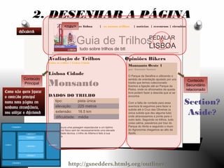 explore lisboa | os nossos trilhos | notícias | rercursos | circuitos
Guia de Trilhos
tudo sobre trilhos de btt
PEDALAR
LISBOA
Opiniões Bikers
Monsanto Oeste 1
por António Santos
O Parque da Serafina e utilizando o
sentido de orientação ajudado por uns
tracks que temos coleccionado
fizemos a ligação até ao Parque da
Pedra, onde os aficionados da queda
livre podem fazer a descida que aí se
encontra
Com a falta de vontade para essa
aventura lá seguimos para fazer a
subida até à Cruz das Oliveiras (a
única subida que deu alguma luta)
onde atravessamos a ponte para o
outro lado. Seguindo os trilhos, tudo
coisa calma, passámos por traz do
Parque do Alvito e seguindo o muro
do Agronomia chegamos ao alto da
Ajuda.
Avaliação de Trilhos
Todos os trilhos > Lisboa Cidade
Lisboa Cidade
Monsanto
DADOS DO TRILHO
tipo: pista única
elevação: 225 metros
extensão: 16.5 km
dificuldade: média
Se procura uma paisagem espectacular e um óptimo
exercício físico sem ter necessariamente uma elevada
dificuldade técnica, o trilho de Alfama é feito à sua
medida.
2. DESENHAR A PÁGINA
Conteúdo
Principal
Conteúdo
Secundário
relacionado
Section?
Aside?
Como n o quero separarã
o conte do principalú
numa nova p gina emá
nenhuma circunst ncia,â
vou utilizar o <section>
<nav>
<Header>
http://gsnedders.html5.org/outliner/
 