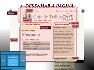 explore lisboa | os nossos trilhos | notícias | rercursos | circuitos
Guia de Trilhos
tudo sobre trilhos de btt
PEDALAR
LISBOA
Opiniões Bikers
Monsanto Oeste 1
por António Santos
O Parque da Serafina e utilizando o
sentido de orientação ajudado por uns
tracks que temos coleccionado fizemos
a ligação até ao Parque da Pedra, onde
os aficionados da queda livre podem
fazer a descida que aí se encontra
Com a falta de vontade para essa
aventura lá seguimos para fazer a
subida até à Cruz das Oliveiras (a única
subida que deu alguma luta) onde
atravessamos a ponte para o outro lado.
Seguindo os trilhos, tudo coisa calma,
passámos por traz do Parque do Alvito e
seguindo o muro do Agronomia
chegamos ao alto da Ajuda.
Avaliação de Trilhos
Todos os trilhos > Lisboa Cidade
Lisboa Cidade
Monsanto
DADOS DO TRILHO
tipo: pista única
elevação: 225 metros
extensão: 16.5 km
dificuldade: média
Se procura uma paisagem espectacular e um óptimo
exercício físico sem ter necessariamente uma elevada
dificuldade técnica, o trilho de Alfama é feito à sua
medida.
2. DESENHAR A PÁGINA
<section>
<Header>
<nav>
<Header>
<article>
<article>
Monsanto Oeste 2
por António Santos
O Parque da Serafina e utilizando o
sentido de orientação ajudado por uns
tracks que temos coleccionado
fizemos a ligação até ao Parque da
Pedra, onde os aficionados da queda
livre podem fazer a descida que aí se
<article>
 