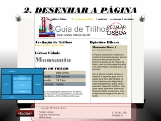 explore lisboa | os nossos trilhos | notícias | rercursos | circuitos
Guia de Trilhos
tudo sobre trilhos de btt
PEDALAR
LISBOA
Opiniões Bikers
Monsanto Oeste 1
por António Santos
O Parque da Serafina e utilizando o
sentido de orientação ajudado por uns
tracks que temos coleccionado
fizemos a ligação até ao Parque da
Pedra, onde os aficionados da queda
livre podem fazer a descida que aí se
encontra
Com a falta de vontade para essa
aventura lá seguimos para fazer a
subida até à Cruz das Oliveiras (a
única subida que deu alguma luta)
onde atravessamos a ponte para o
outro lado. Seguindo os trilhos, tudo
coisa calma, passámos por traz do
Parque do Alvito e seguindo o muro
do Agronomia chegamos ao alto da
Ajuda.
Avaliação de Trilhos
Todos os trilhos > Lisboa Cidade
Lisboa Cidade
Monsanto
DADOS DO TRILHO
tipo: pista única
elevação: 225 metros
extensão: 16.5 km
dificuldade: média
Se procura uma paisagem espectacular e um óptimo
exercício físico sem ter necessariamente uma elevada
dificuldade técnica, o trilho de Alfama é feito à sua
medida.
2. DESENHAR A PÁGINA
Pedalar Lisboa
Rua dos Passarinhos
1900 Lisboa
T: 21 21212121
info@btt.pt
Copyright 2011 Pedalar Lisboa
<footer>
 